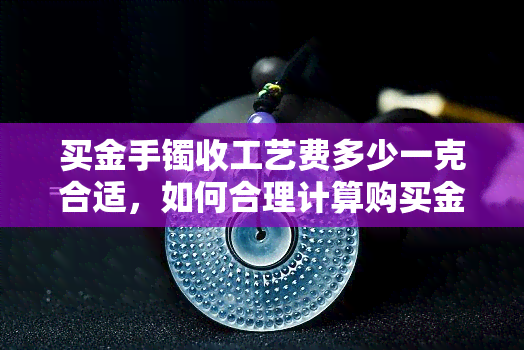 买金手镯收工艺费多少一克合适，如何合理计算购买金手镯的工艺费用？