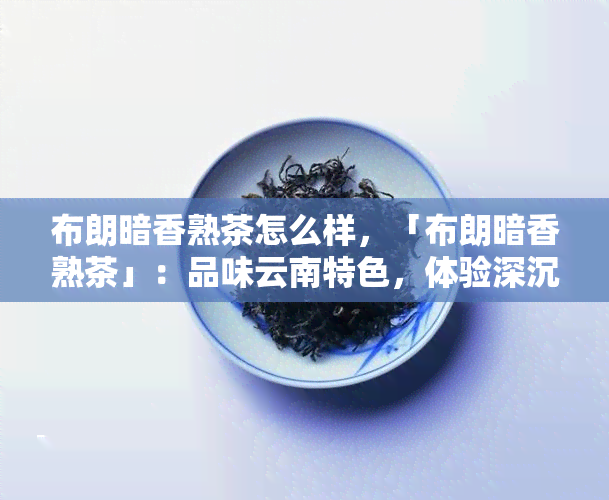 布朗暗香熟茶怎么样，「布朗暗香熟茶」：品味云南特色，体验深沉内敛的韵味