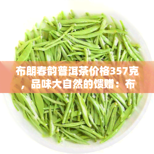 布朗春韵普洱茶价格357克，品味大自然的馈赠：布朗春韵普洱茶，357克仅售XXX元！