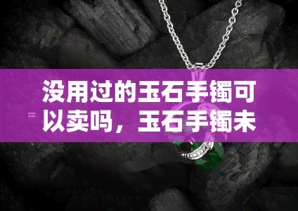 没用过的玉石手镯可以卖吗，玉石手镯未使用过，是否能出售？——用户分享经验与建议