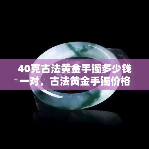 40克古法黄金手镯多少钱一对，古法黄金手镯价格：一对40克的手镯需要多少费用？