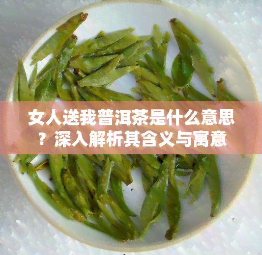 女人送我普洱茶是什么意思？深入解析其含义与寓意