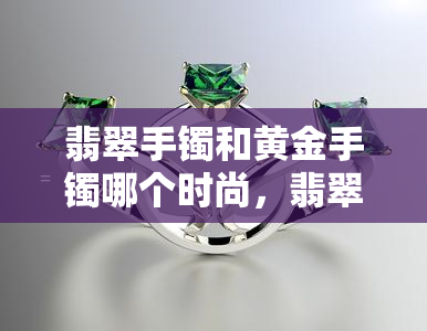 翡翠手镯和黄金手镯哪个时尚，翡翠手镯 vs 黄金手镯：谁更时尚？