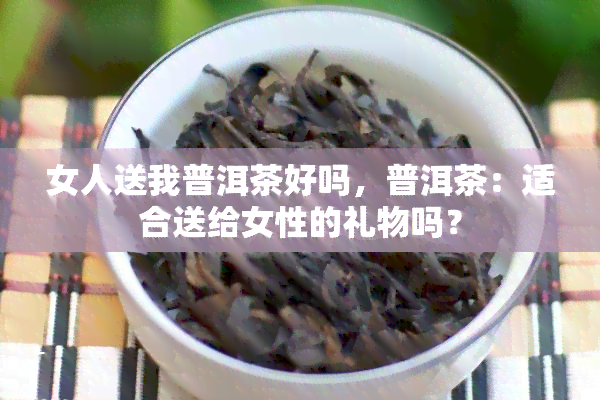 女人送我普洱茶好吗，普洱茶：适合送给女性的礼物吗？