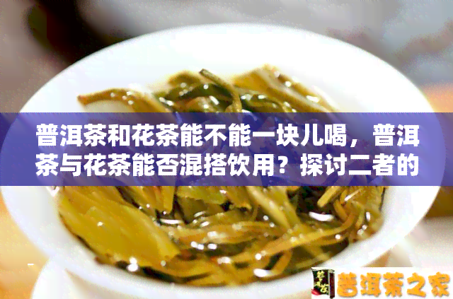 普洱茶和花茶能不能一块儿喝，普洱茶与花茶能否混搭饮用？探讨二者的口感及适宜搭配方式