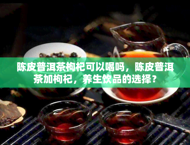 陈皮普洱茶枸杞可以喝吗，陈皮普洱茶加枸杞，养生饮品的选择？