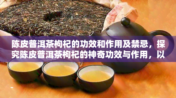 陈皮普洱茶枸杞的功效和作用及禁忌，探究陈皮普洱茶枸杞的神奇功效与作用，以及使用时需注意的禁忌事