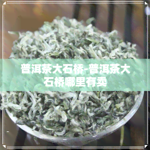 普洱茶大石桥-普洱茶大石桥哪里有卖