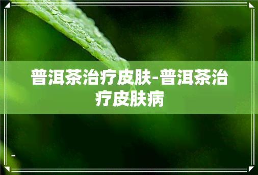 普洱茶治疗皮肤-普洱茶治疗皮肤病