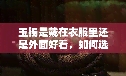 玉镯是戴在衣服里还是外面好看，如何选择：玉镯戴在衣服里面还是外面更好看？