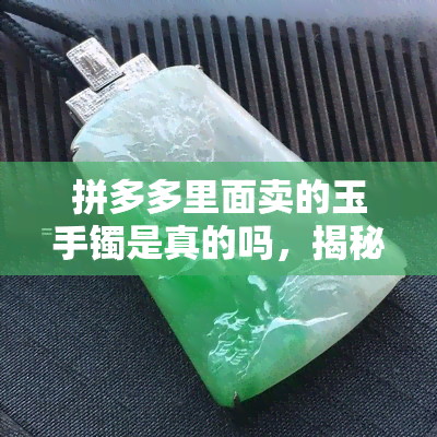 拼多多里面卖的玉手镯是真的吗，揭秘！拼多多上售卖的玉手镯是否真货？