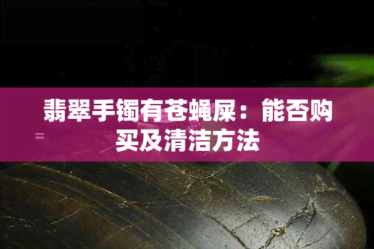 翡翠手镯有苍蝇屎：能否购买及清洁方法