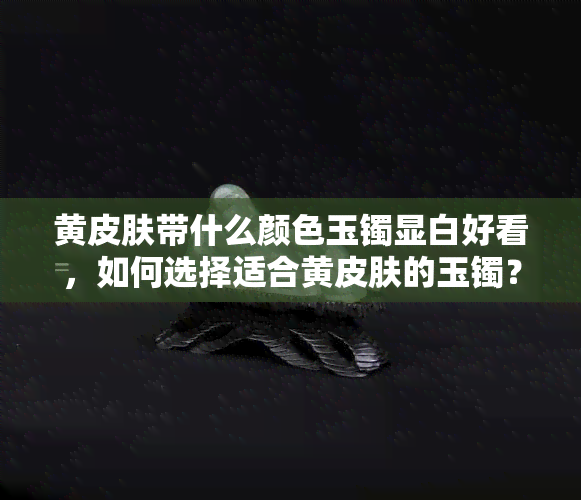 黄皮肤带什么颜色玉镯显白好看，如何选择适合黄皮肤的玉镯？——以显白为标准