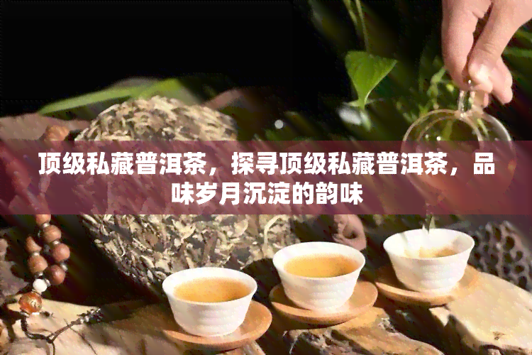 顶级私藏普洱茶，探寻顶级私藏普洱茶，品味岁月沉淀的韵味