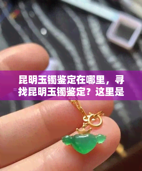 昆明玉镯鉴定在哪里，寻找昆明玉镯鉴定？这里是最全面的指南！