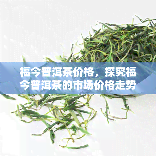 福今普洱茶价格，探究福今普洱茶的市场价格走势