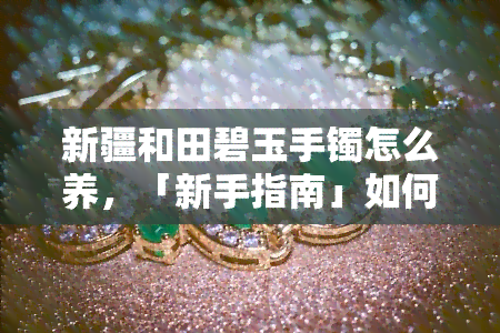 新疆和田碧玉手镯怎么养，「新手指南」如何保养你的新疆和田碧玉手镯？