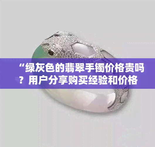 “绿灰色的翡翠手镯价格贵吗？用户分享购买经验和价格参考”