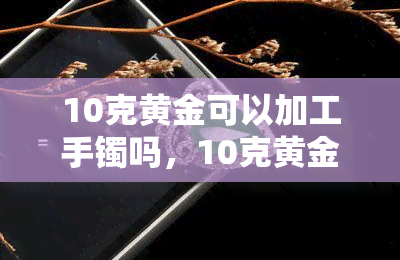 10克黄金可以加工手镯吗，10克黄金足够制作手镯吗？