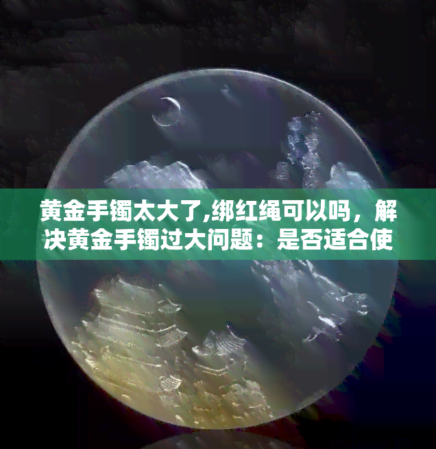 黄金手镯太大了,绑红绳可以吗，解决黄金手镯过大问题：是否适合使用红绳绑定？