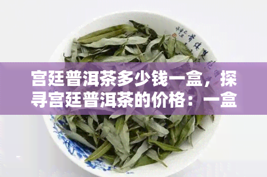 宫廷普洱茶多少钱一盒，探寻宫廷普洱茶的价格：一盒要多少钱？