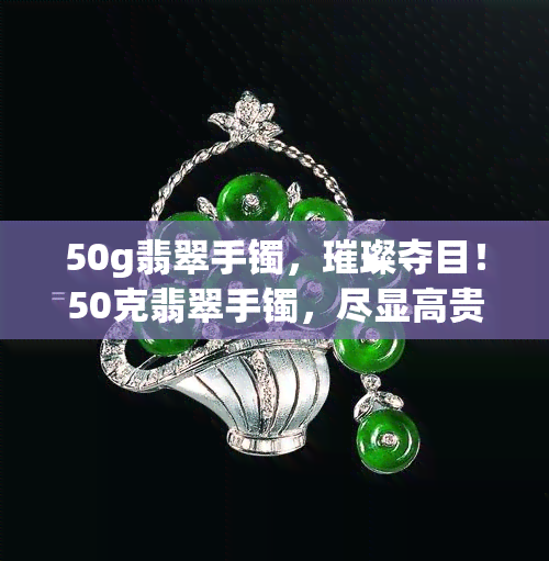 50g翡翠手镯，璀璨夺目！50克翡翠手镯，尽显高贵与优雅