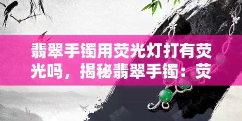 翡翠手镯用荧光灯打有荧光吗，揭秘翡翠手镯：荧光灯照射下会发光吗？