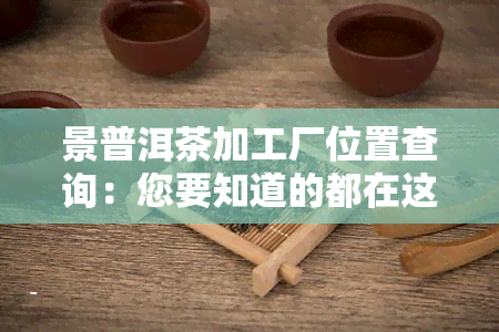 景普洱茶加工厂位置查询：您要知道的都在这里！