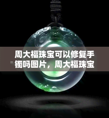 周大福珠宝可以修复手镯吗图片，周大福珠宝：专业的手镯修复服务，让您的饰品焕然一新！