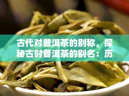 古代对普洱茶的别称，探秘古时普洱茶的别名：历与文化交融的独特称