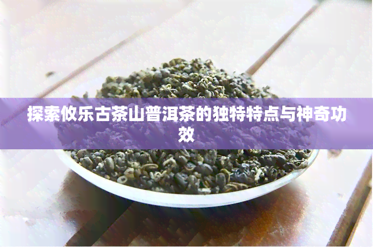 探索攸乐古茶山普洱茶的独特特点与神奇功效