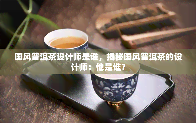 国风普洱茶设计师是谁，揭秘国风普洱茶的设计师：他是谁？