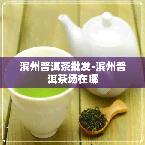 滨州普洱茶批发-滨州普洱茶场在哪