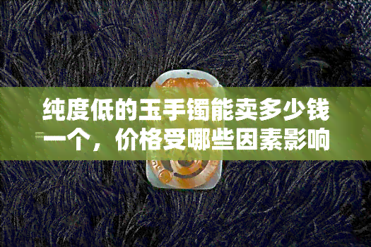 纯度低的玉手镯能卖多少钱一个，价格受哪些因素影响？纯度低的玉手镯能卖多少钱一个？