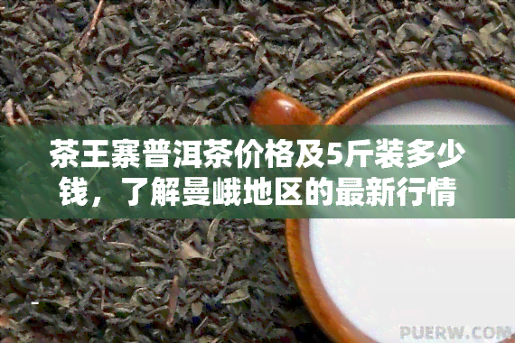 茶王寨普洱茶价格及5斤装多少钱，了解曼峨地区的最新行情