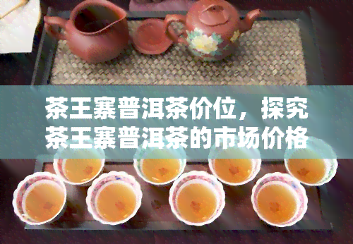 茶王寨普洱茶价位，探究茶王寨普洱茶的市场价格与价值