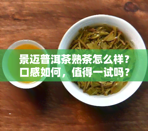 景迈普洱茶熟茶怎么样？口感如何，值得一试吗？