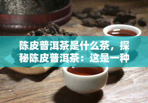 陈皮普洱茶是什么茶，探秘陈皮普洱茶：这是一种什么样的茶？