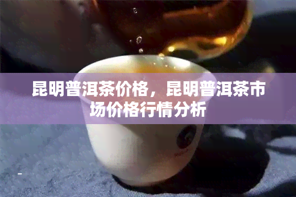 昆明普洱茶价格，昆明普洱茶市场价格行情分析