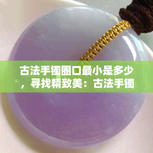 古法手镯圈口最小是多少，寻找精致美：古法手镯圈口的最小尺寸是多少？