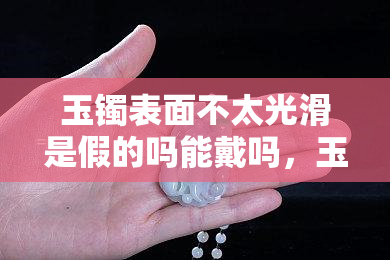 玉镯表面不太光滑是假的吗能戴吗，玉镯表面不光滑？是真的瑕疵还是假货？如何判断是否可以佩戴？