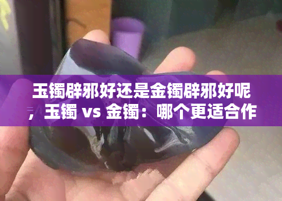 玉镯辟邪好还是金镯辟邪好呢，玉镯 vs 金镯：哪个更适合作为辟邪之选？