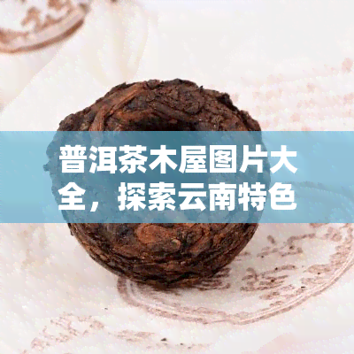 普洱茶木屋图片大全，探索云南特色：普洱茶木屋的绝美图片大全