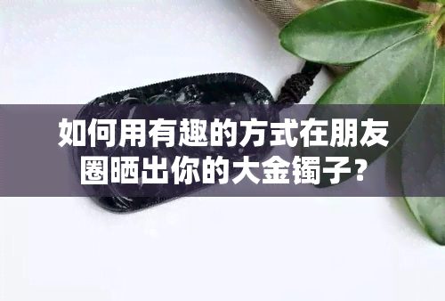 如何用有趣的方式在朋友圈晒出你的大金镯子？