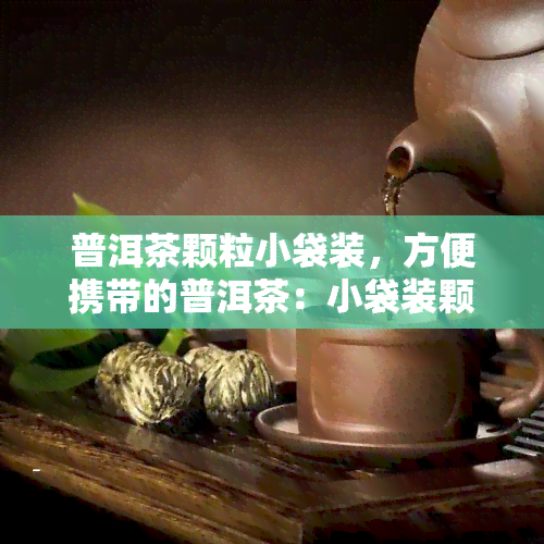 普洱茶颗粒小袋装，方便携带的普洱茶：小袋装颗粒，随时随地品味好茶