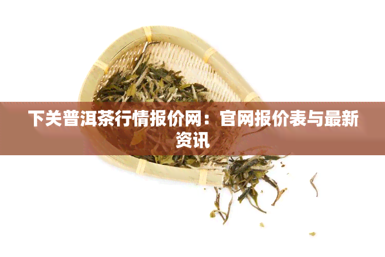 下关普洱茶行情报价网：官网报价表与最新资讯