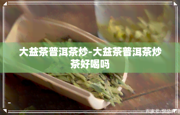 大益茶普洱茶炒-大益茶普洱茶炒茶好喝吗