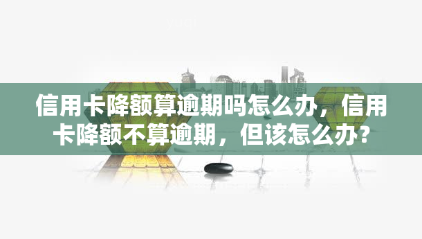 信用卡降额算逾期吗怎么办，信用卡降额不算逾期，但该怎么办？