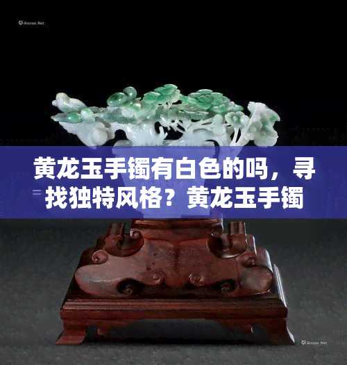 黄龙玉手镯有白色的吗，寻找独特风格？黄龙玉手镯中也有白色款式！