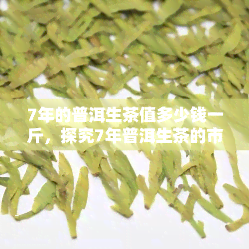 7年的普洱生茶值多少钱一斤，探究7年普洱生茶的市场价值：一斤售价几何？